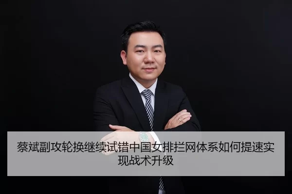 蔡斌副攻轮换继续试错中国女排拦网体系如何提速实现战术升级