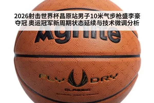 2026射击世界杯昌原站男子10米气步枪盛李豪夺冠 奥运冠军新周期状态延续与技术微调分析（beats365）