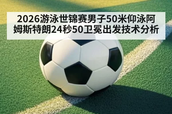 2026游泳世锦赛男子50米仰泳阿姆斯特朗24秒50卫冕出发技术分析