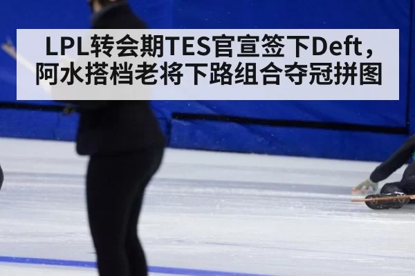 LPL转会期TES官宣签下Deft，阿水搭档老将下路组合夺冠拼图