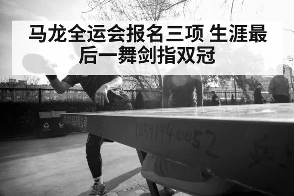 马龙全运会报名三项 生涯最后一舞剑指双冠